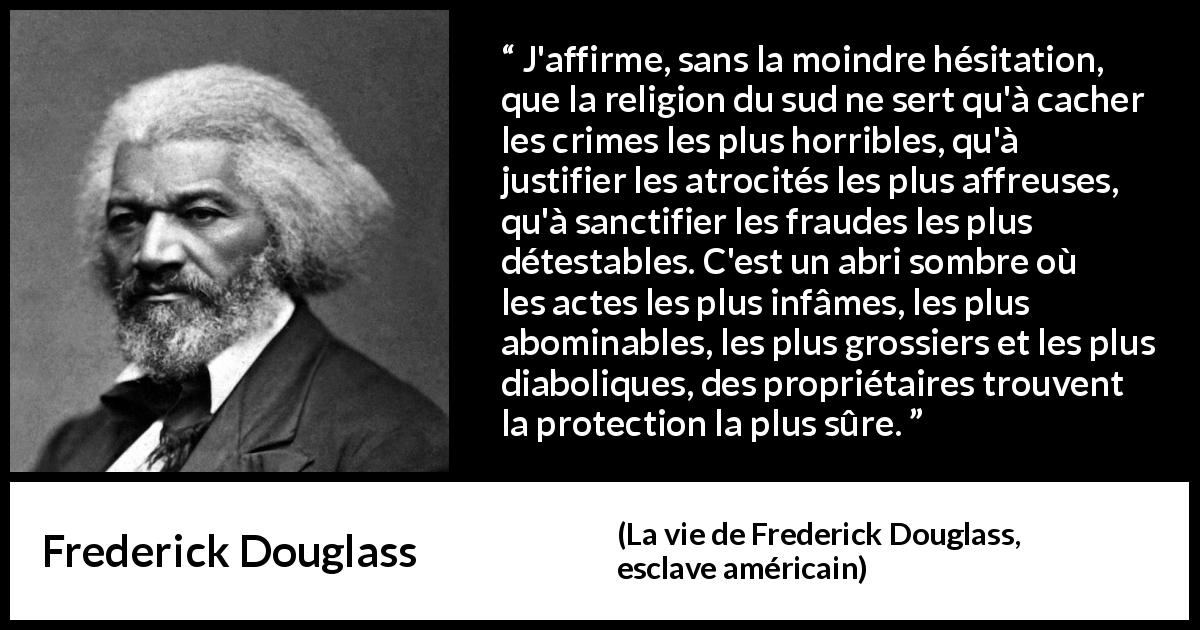 Citation de Frederick Douglass sur la religion tirée de La vie de Frederick Douglass, esclave américain - J'affirme, sans la moindre hésitation, que la religion du sud ne sert qu'à cacher les crimes les plus horribles, qu'à justifier les atrocités les plus affreuses, qu'à sanctifier les fraudes les plus détestables. C'est un abri sombre où les actes les plus infâmes, les plus abominables, les plus grossiers et les plus diaboliques, des propriétaires trouvent la protection la plus sûre.