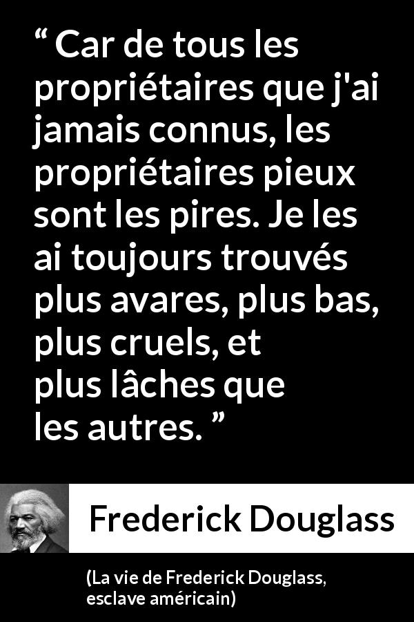 Citation de Frederick Douglass sur la religion tirée de La vie de Frederick Douglass, esclave américain - Car de tous les propriétaires que j'ai jamais connus, les propriétaires pieux sont les pires. Je les ai toujours trouvés plus avares, plus bas, plus cruels, et plus lâches que les autres.