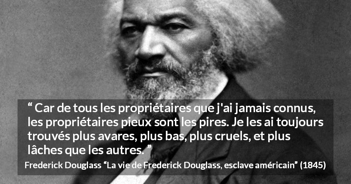 Citation de Frederick Douglass sur la religion tirée de La vie de Frederick Douglass, esclave américain - Car de tous les propriétaires que j'ai jamais connus, les propriétaires pieux sont les pires. Je les ai toujours trouvés plus avares, plus bas, plus cruels, et plus lâches que les autres.