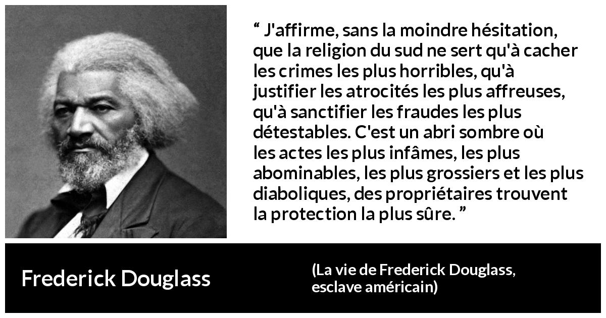 Citation de Frederick Douglass sur la religion tirée de La vie de Frederick Douglass, esclave américain - J'affirme, sans la moindre hésitation, que la religion du sud ne sert qu'à cacher les crimes les plus horribles, qu'à justifier les atrocités les plus affreuses, qu'à sanctifier les fraudes les plus détestables. C'est un abri sombre où les actes les plus infâmes, les plus abominables, les plus grossiers et les plus diaboliques, des propriétaires trouvent la protection la plus sûre.