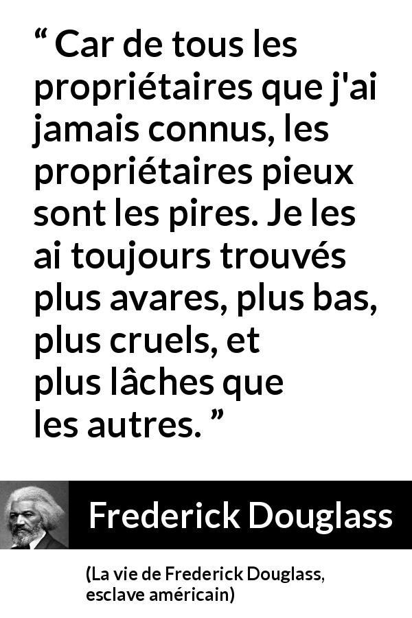 Citation de Frederick Douglass sur la religion tirée de La vie de Frederick Douglass, esclave américain - Car de tous les propriétaires que j'ai jamais connus, les propriétaires pieux sont les pires. Je les ai toujours trouvés plus avares, plus bas, plus cruels, et plus lâches que les autres.