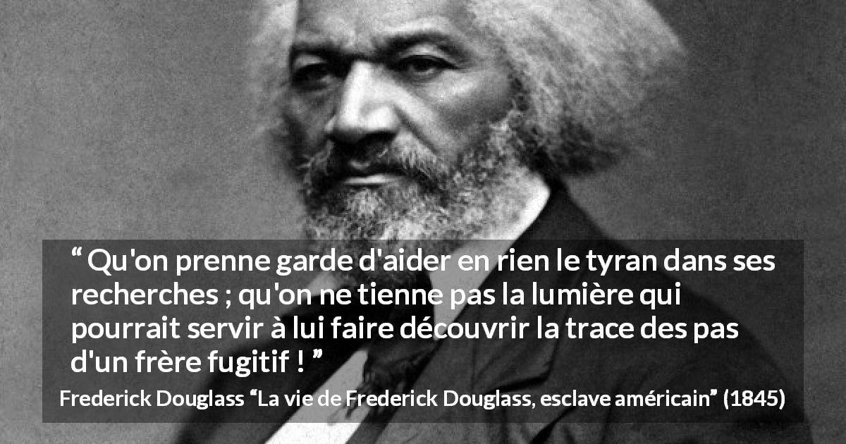 Citation de Frederick Douglass sur la tyrannie tirée de La vie de Frederick Douglass, esclave américain - Qu'on prenne garde d'aider en rien le tyran dans ses recherches ; qu'on ne tienne pas la lumière qui pourrait servir à lui faire découvrir la trace des pas d'un frère fugitif !