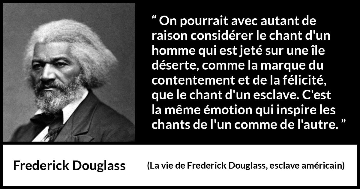 Citation de Frederick Douglass sur le chant tirée de La vie de Frederick Douglass, esclave américain - On pourrait avec autant de raison considérer le chant d'un homme qui est jeté sur une île déserte, comme la marque du contentement et de la félicité, que le chant d'un esclave. C'est la même émotion qui inspire les chants de l'un comme de l'autre.