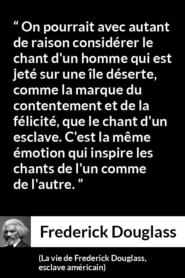 Citation de Frederick Douglass sur le chant tirée de La vie de Frederick Douglass, esclave américain - On pourrait avec autant de raison considérer le chant d'un homme qui est jeté sur une île déserte, comme la marque du contentement et de la félicité, que le chant d'un esclave. C'est la même émotion qui inspire les chants de l'un comme de l'autre.