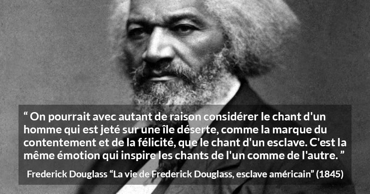 Citation de Frederick Douglass sur le chant tirée de La vie de Frederick Douglass, esclave américain - On pourrait avec autant de raison considérer le chant d'un homme qui est jeté sur une île déserte, comme la marque du contentement et de la félicité, que le chant d'un esclave. C'est la même émotion qui inspire les chants de l'un comme de l'autre.