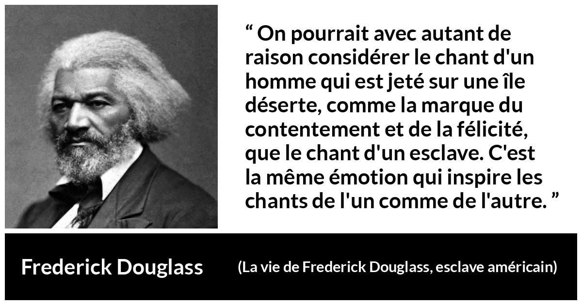 Citation de Frederick Douglass sur le chant tirée de La vie de Frederick Douglass, esclave américain - On pourrait avec autant de raison considérer le chant d'un homme qui est jeté sur une île déserte, comme la marque du contentement et de la félicité, que le chant d'un esclave. C'est la même émotion qui inspire les chants de l'un comme de l'autre.