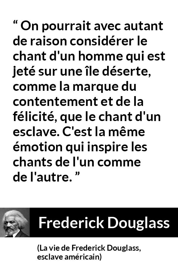 Citation de Frederick Douglass sur le chant tirée de La vie de Frederick Douglass, esclave américain - On pourrait avec autant de raison considérer le chant d'un homme qui est jeté sur une île déserte, comme la marque du contentement et de la félicité, que le chant d'un esclave. C'est la même émotion qui inspire les chants de l'un comme de l'autre.