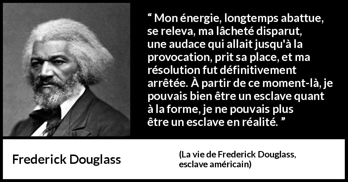 Citation de Frederick Douglass sur le courage tirée de La vie de Frederick Douglass, esclave américain - Mon énergie, longtemps abattue, se releva, ma lâcheté disparut, une audace qui allait jusqu'à la provocation, prit sa place, et ma résolution fut définitivement arrêtée. À partir de ce moment-là, je pouvais bien être un esclave quant à la forme, je ne pouvais plus être un esclave en réalité.