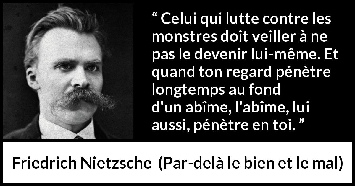 Citation de Friedrich Nietzsche sur la lutte tirée de Par-delà le bien et le mal - Celui qui lutte contre les monstres doit veiller à ne pas le devenir lui-même. Et quand ton regard pénètre longtemps au fond d'un abîme, l'abîme, lui aussi, pénètre en toi.