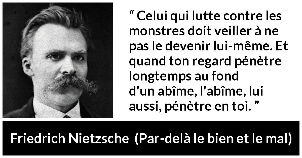 Citation de Friedrich Nietzsche sur la lutte tirée de Par-delà le bien et le mal - Celui qui lutte contre les monstres doit veiller à ne pas le devenir lui-même. Et quand ton regard pénètre longtemps au fond d'un abîme, l'abîme, lui aussi, pénètre en toi.