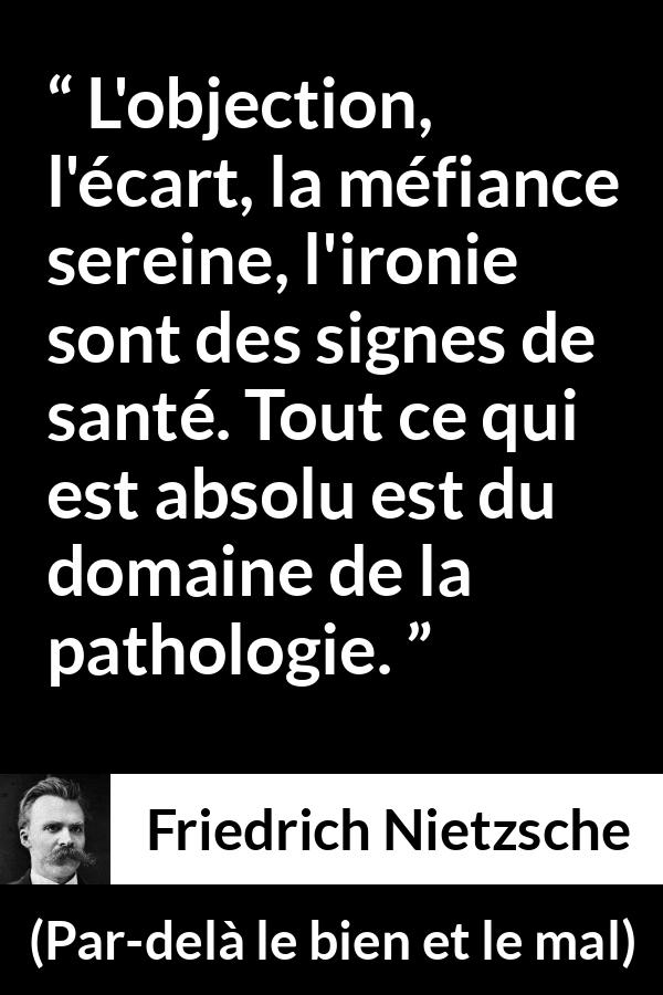 Citation de Friedrich Nietzsche sur la méfiance tirée de Par-delà le bien et le mal - L'objection, l'écart, la méfiance sereine, l'ironie sont des signes de santé. Tout ce qui est absolu est du domaine de la pathologie.
