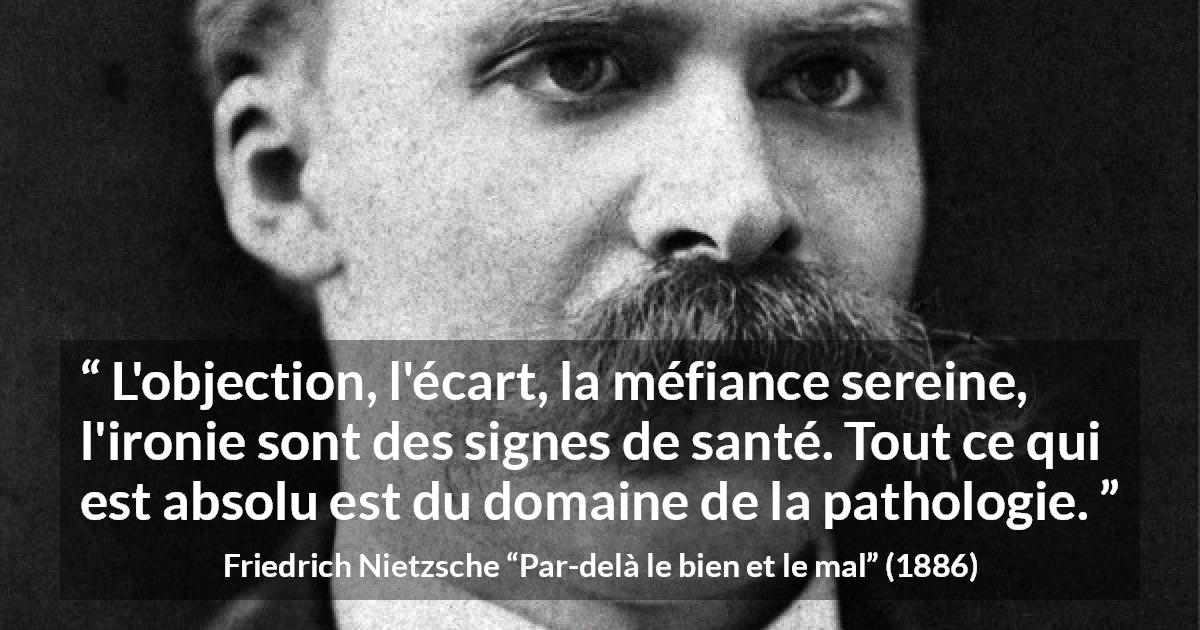 Citation de Friedrich Nietzsche sur la méfiance tirée de Par-delà le bien et le mal - L'objection, l'écart, la méfiance sereine, l'ironie sont des signes de santé. Tout ce qui est absolu est du domaine de la pathologie.
