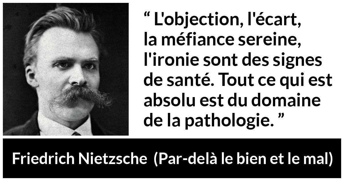 Citation de Friedrich Nietzsche sur la méfiance tirée de Par-delà le bien et le mal - L'objection, l'écart, la méfiance sereine, l'ironie sont des signes de santé. Tout ce qui est absolu est du domaine de la pathologie.