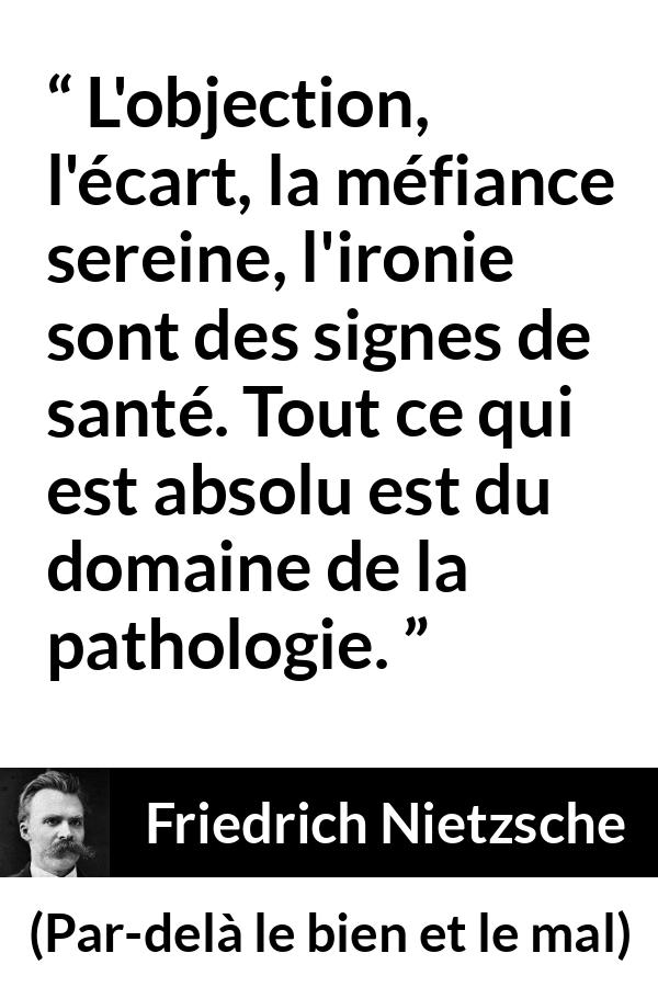Citation de Friedrich Nietzsche sur la méfiance tirée de Par-delà le bien et le mal - L'objection, l'écart, la méfiance sereine, l'ironie sont des signes de santé. Tout ce qui est absolu est du domaine de la pathologie.