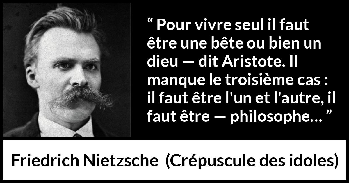 Citation de Friedrich Nietzsche sur la solitude tirée de Crépuscule des idoles - Pour vivre seul il faut être une bête ou bien un dieu — dit Aristote. Il manque le troisième cas : il faut être l'un et l'autre, il faut être — philosophe…