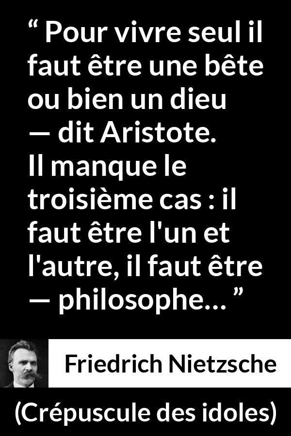 Citation de Friedrich Nietzsche sur la solitude tirée de Crépuscule des idoles - Pour vivre seul il faut être une bête ou bien un dieu — dit Aristote. Il manque le troisième cas : il faut être l'un et l'autre, il faut être — philosophe…