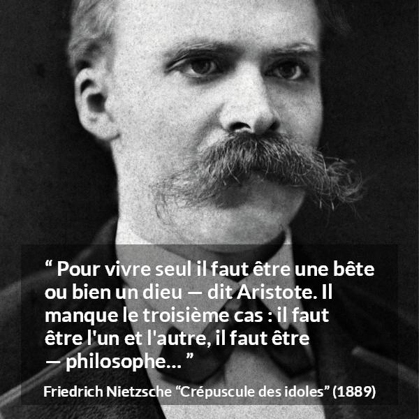 Citation de Friedrich Nietzsche sur la solitude tirée de Crépuscule des idoles - Pour vivre seul il faut être une bête ou bien un dieu — dit Aristote. Il manque le troisième cas : il faut être l'un et l'autre, il faut être — philosophe…