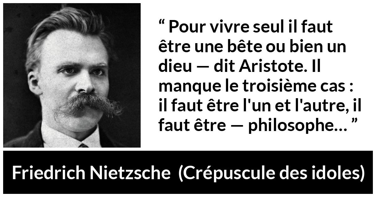 Citation de Friedrich Nietzsche sur la solitude tirée de Crépuscule des idoles - Pour vivre seul il faut être une bête ou bien un dieu — dit Aristote. Il manque le troisième cas : il faut être l'un et l'autre, il faut être — philosophe…