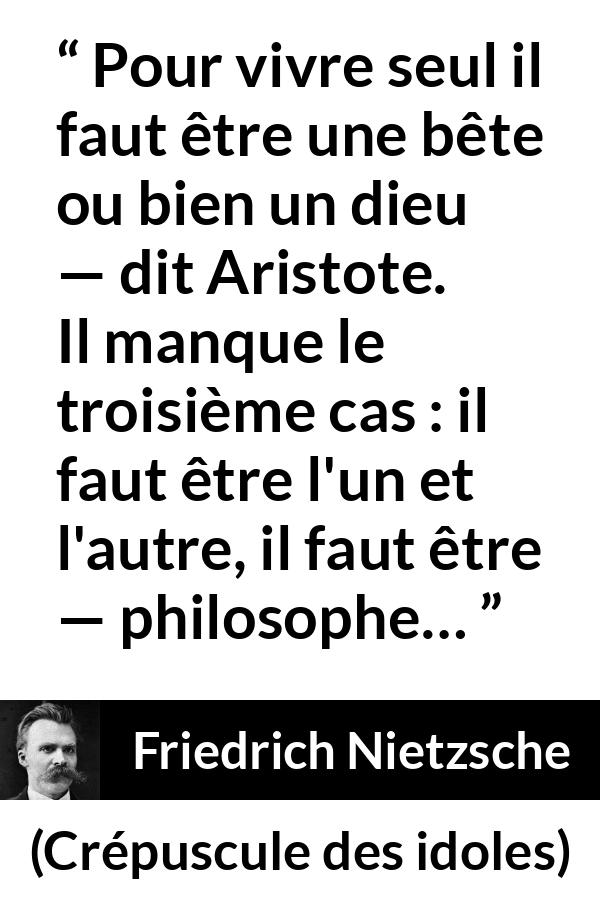 Citation de Friedrich Nietzsche sur la solitude tirée de Crépuscule des idoles - Pour vivre seul il faut être une bête ou bien un dieu — dit Aristote. Il manque le troisième cas : il faut être l'un et l'autre, il faut être — philosophe…