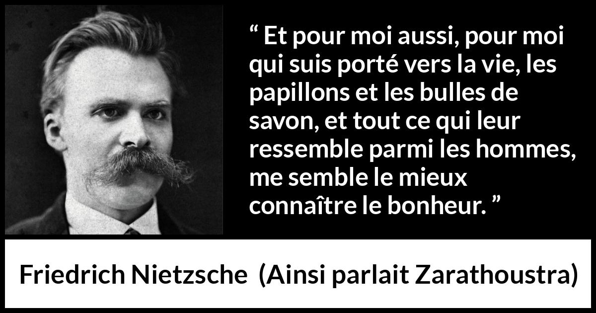 Citation de Friedrich Nietzsche sur la vie tirée d'Ainsi parlait Zarathoustra - Et pour moi aussi, pour moi qui suis porté vers la vie, les papillons et les bulles de savon, et tout ce qui leur ressemble parmi les hommes, me semble le mieux connaître le bonheur.