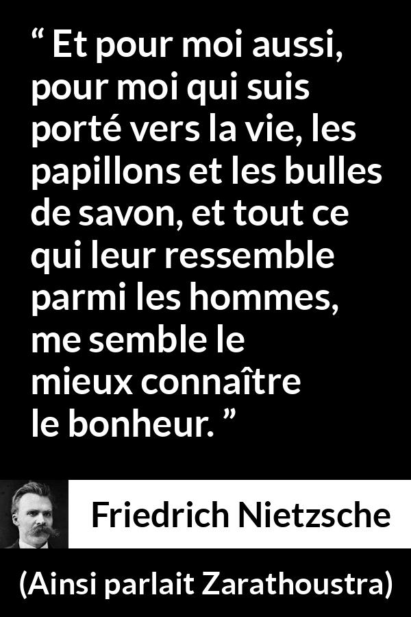 Citation de Friedrich Nietzsche sur la vie tirée d'Ainsi parlait Zarathoustra - Et pour moi aussi, pour moi qui suis porté vers la vie, les papillons et les bulles de savon, et tout ce qui leur ressemble parmi les hommes, me semble le mieux connaître le bonheur.