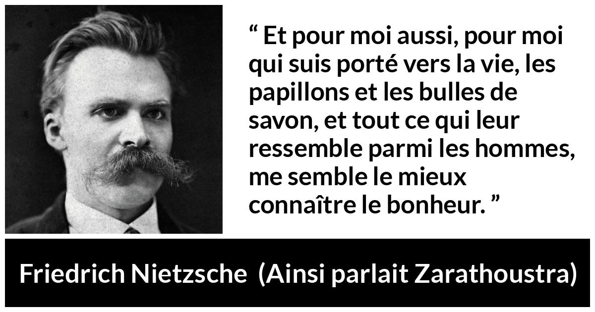 Citation de Friedrich Nietzsche sur la vie tirée d'Ainsi parlait Zarathoustra - Et pour moi aussi, pour moi qui suis porté vers la vie, les papillons et les bulles de savon, et tout ce qui leur ressemble parmi les hommes, me semble le mieux connaître le bonheur.