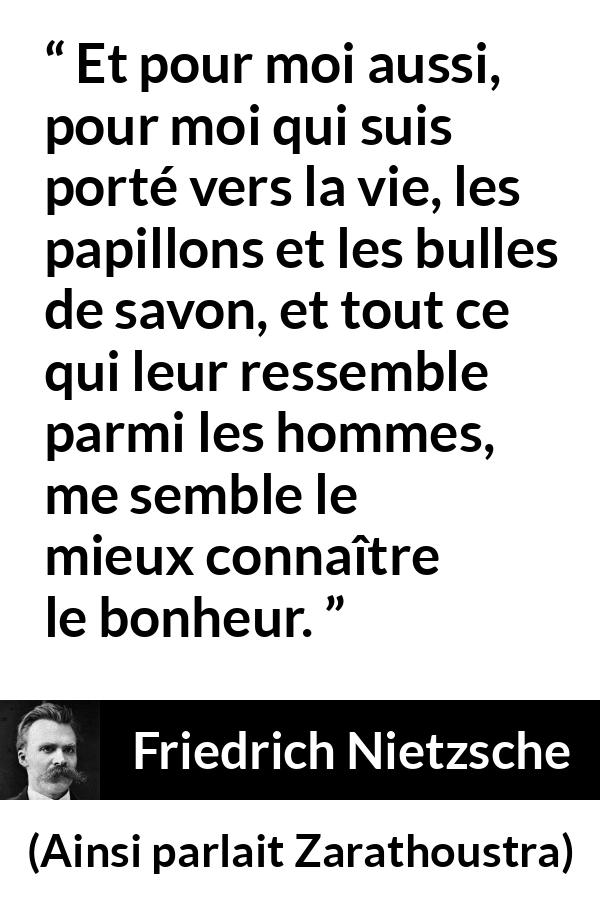 Citation de Friedrich Nietzsche sur la vie tirée d'Ainsi parlait Zarathoustra - Et pour moi aussi, pour moi qui suis porté vers la vie, les papillons et les bulles de savon, et tout ce qui leur ressemble parmi les hommes, me semble le mieux connaître le bonheur.