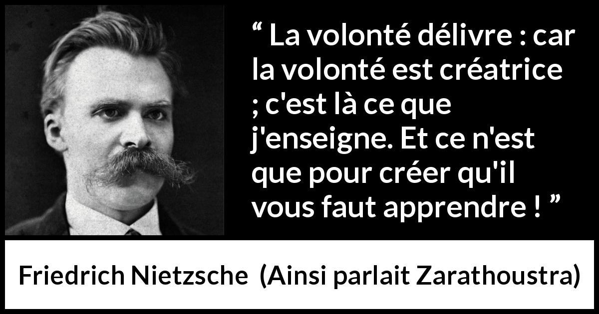 Citation de Friedrich Nietzsche sur la volonté tirée d'Ainsi parlait Zarathoustra - La volonté délivre : car la volonté est créatrice ; c'est là ce que j'enseigne. Et ce n'est que pour créer qu'il vous faut apprendre !