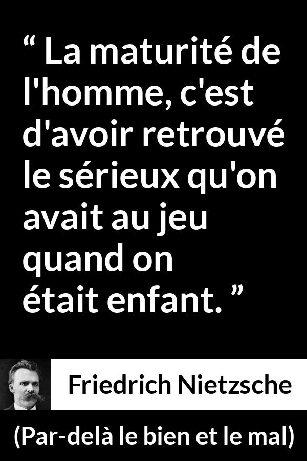 Citation de Friedrich Nietzsche sur le jeu tirée de Par-delà le bien et le mal - La maturité de l'homme, c'est d'avoir retrouvé le sérieux qu'on avait au jeu quand on était enfant.