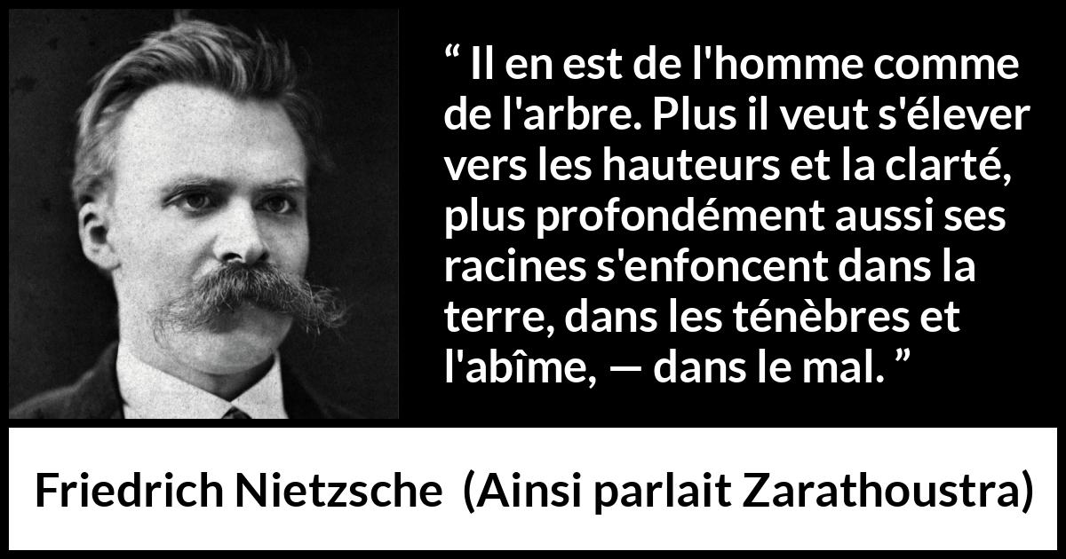 Citation de Friedrich Nietzsche sur le mal tirée d'Ainsi parlait Zarathoustra - Il en est de l'homme comme de l'arbre. Plus il veut s'élever vers les hauteurs et la clarté, plus profondément aussi ses racines s'enfoncent dans la terre, dans les ténèbres et l'abîme, — dans le mal.