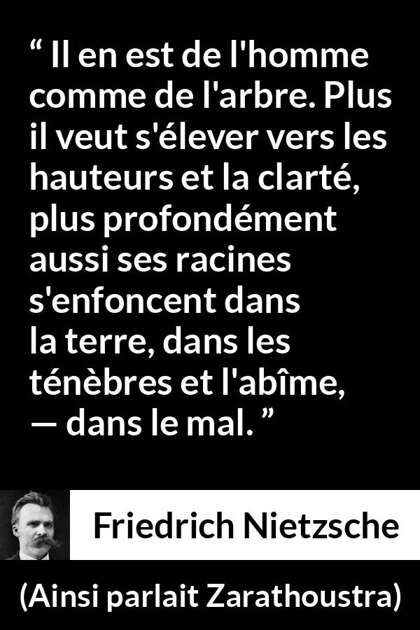 Citation de Friedrich Nietzsche sur le mal tirée d'Ainsi parlait Zarathoustra - Il en est de l'homme comme de l'arbre. Plus il veut s'élever vers les hauteurs et la clarté, plus profondément aussi ses racines s'enfoncent dans la terre, dans les ténèbres et l'abîme, — dans le mal.