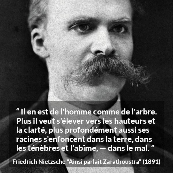 Citation de Friedrich Nietzsche sur le mal tirée d'Ainsi parlait Zarathoustra - Il en est de l'homme comme de l'arbre. Plus il veut s'élever vers les hauteurs et la clarté, plus profondément aussi ses racines s'enfoncent dans la terre, dans les ténèbres et l'abîme, — dans le mal.
