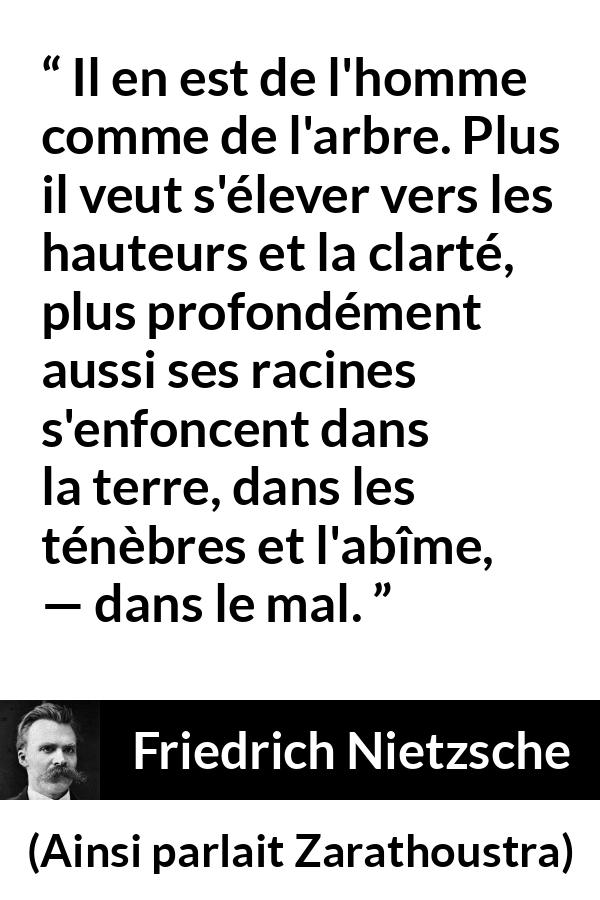 Citation de Friedrich Nietzsche sur le mal tirée d'Ainsi parlait Zarathoustra - Il en est de l'homme comme de l'arbre. Plus il veut s'élever vers les hauteurs et la clarté, plus profondément aussi ses racines s'enfoncent dans la terre, dans les ténèbres et l'abîme, — dans le mal.