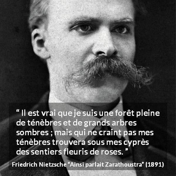 Citation de Friedrich Nietzsche sur les ténèbres tirée d'Ainsi parlait Zarathoustra - Il est vrai que je suis une forêt pleine de ténèbres et de grands arbres sombres ; mais qui ne craint pas mes ténèbres trouvera sous mes cyprès des sentiers fleuris de roses.