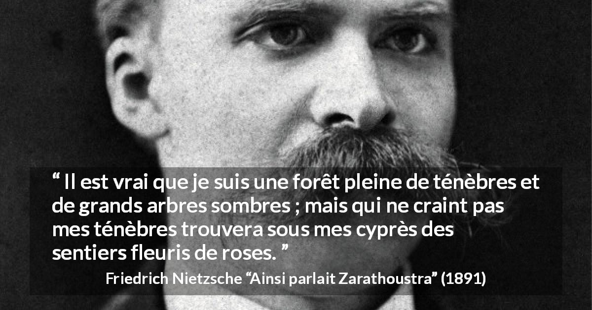 Citation de Friedrich Nietzsche sur les ténèbres tirée d'Ainsi parlait Zarathoustra - Il est vrai que je suis une forêt pleine de ténèbres et de grands arbres sombres ; mais qui ne craint pas mes ténèbres trouvera sous mes cyprès des sentiers fleuris de roses.