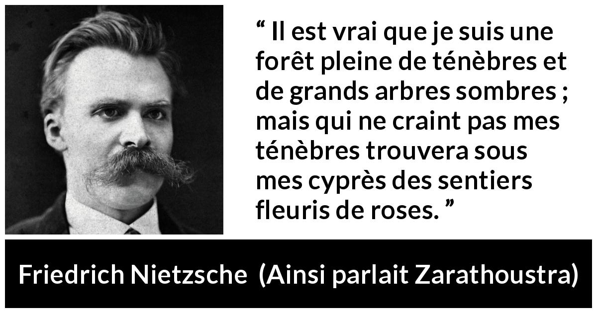 Citation de Friedrich Nietzsche sur les ténèbres tirée d'Ainsi parlait Zarathoustra - Il est vrai que je suis une forêt pleine de ténèbres et de grands arbres sombres ; mais qui ne craint pas mes ténèbres trouvera sous mes cyprès des sentiers fleuris de roses.