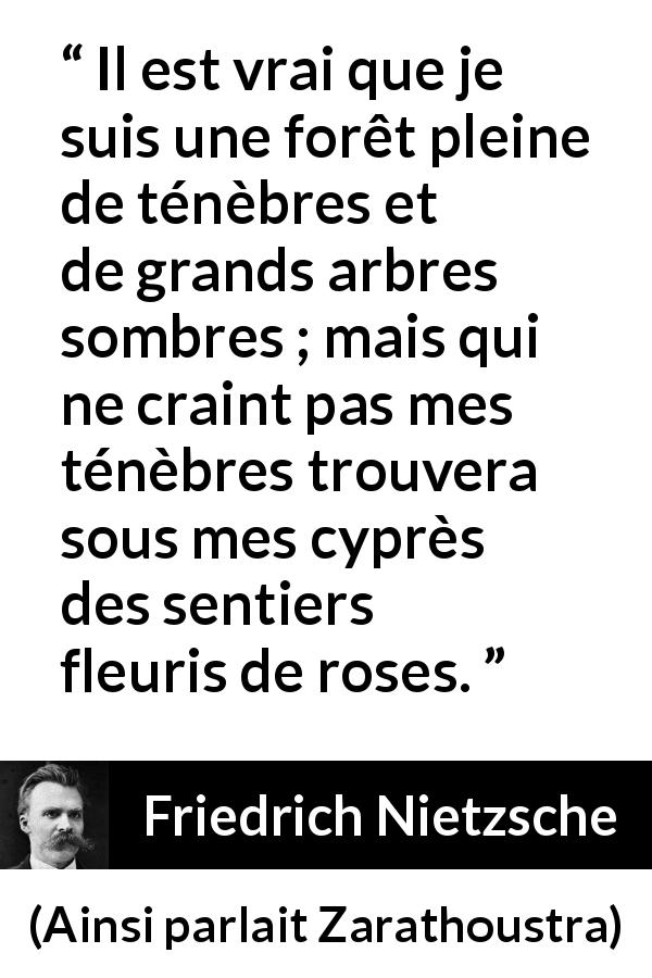 Citation de Friedrich Nietzsche sur les ténèbres tirée d'Ainsi parlait Zarathoustra - Il est vrai que je suis une forêt pleine de ténèbres et de grands arbres sombres ; mais qui ne craint pas mes ténèbres trouvera sous mes cyprès des sentiers fleuris de roses.