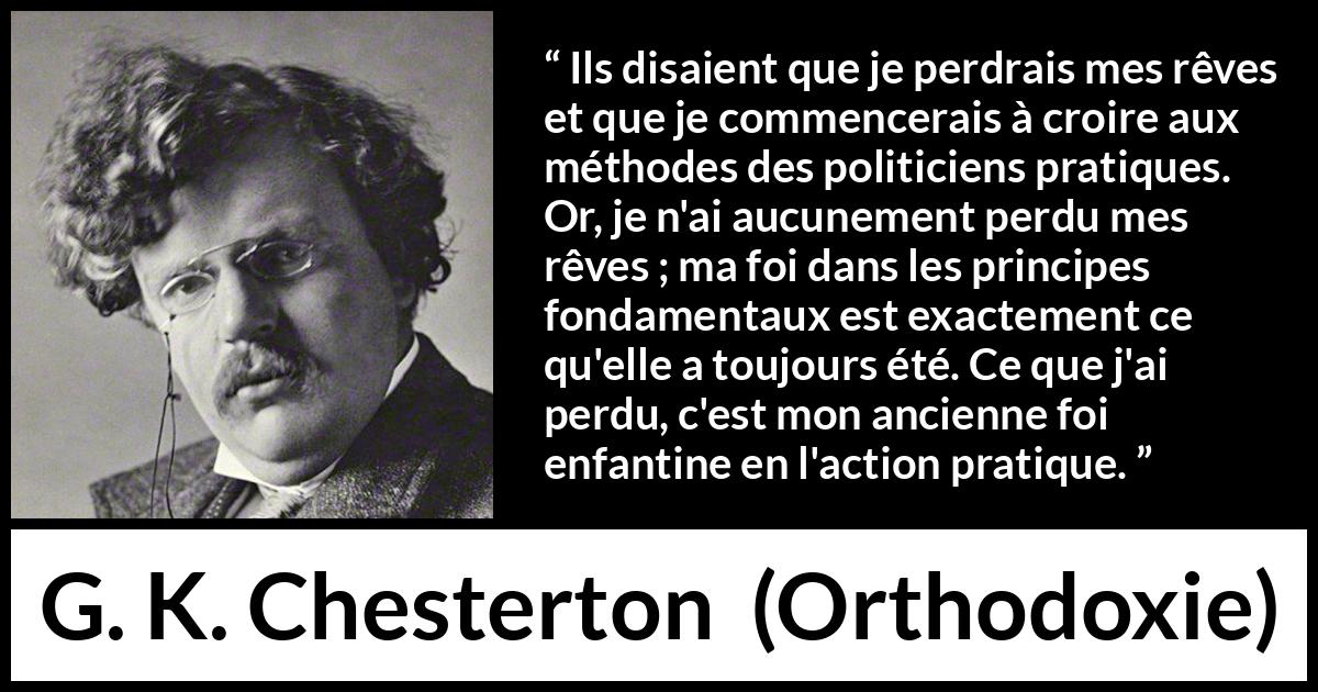 Citation de G. K. Chesterton sur l'action tirée d'Orthodoxie - Ils disaient que je perdrais mes rêves et que je commencerais à croire aux méthodes des politiciens pratiques. Or, je n'ai aucunement perdu mes rêves ; ma foi dans les principes fondamentaux est exactement ce qu'elle a toujours été. Ce que j'ai perdu, c'est mon ancienne foi enfantine en l'action pratique.