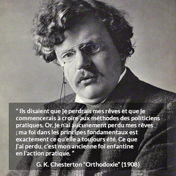 Citation de G. K. Chesterton sur l'action tirée d'Orthodoxie - Ils disaient que je perdrais mes rêves et que je commencerais à croire aux méthodes des politiciens pratiques. Or, je n'ai aucunement perdu mes rêves ; ma foi dans les principes fondamentaux est exactement ce qu'elle a toujours été. Ce que j'ai perdu, c'est mon ancienne foi enfantine en l'action pratique.