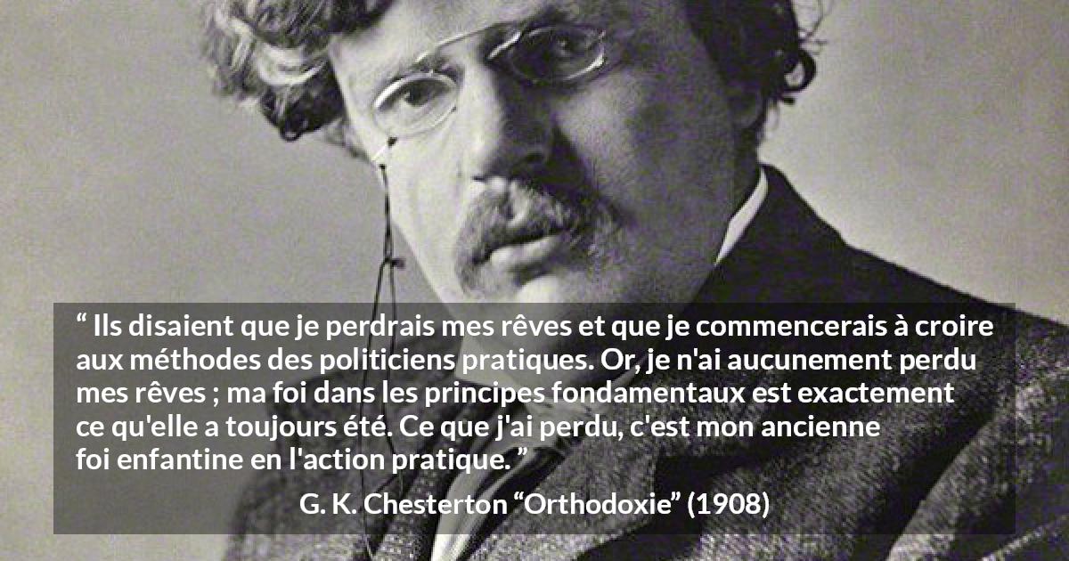 Citation de G. K. Chesterton sur l'action tirée d'Orthodoxie - Ils disaient que je perdrais mes rêves et que je commencerais à croire aux méthodes des politiciens pratiques. Or, je n'ai aucunement perdu mes rêves ; ma foi dans les principes fondamentaux est exactement ce qu'elle a toujours été. Ce que j'ai perdu, c'est mon ancienne foi enfantine en l'action pratique.