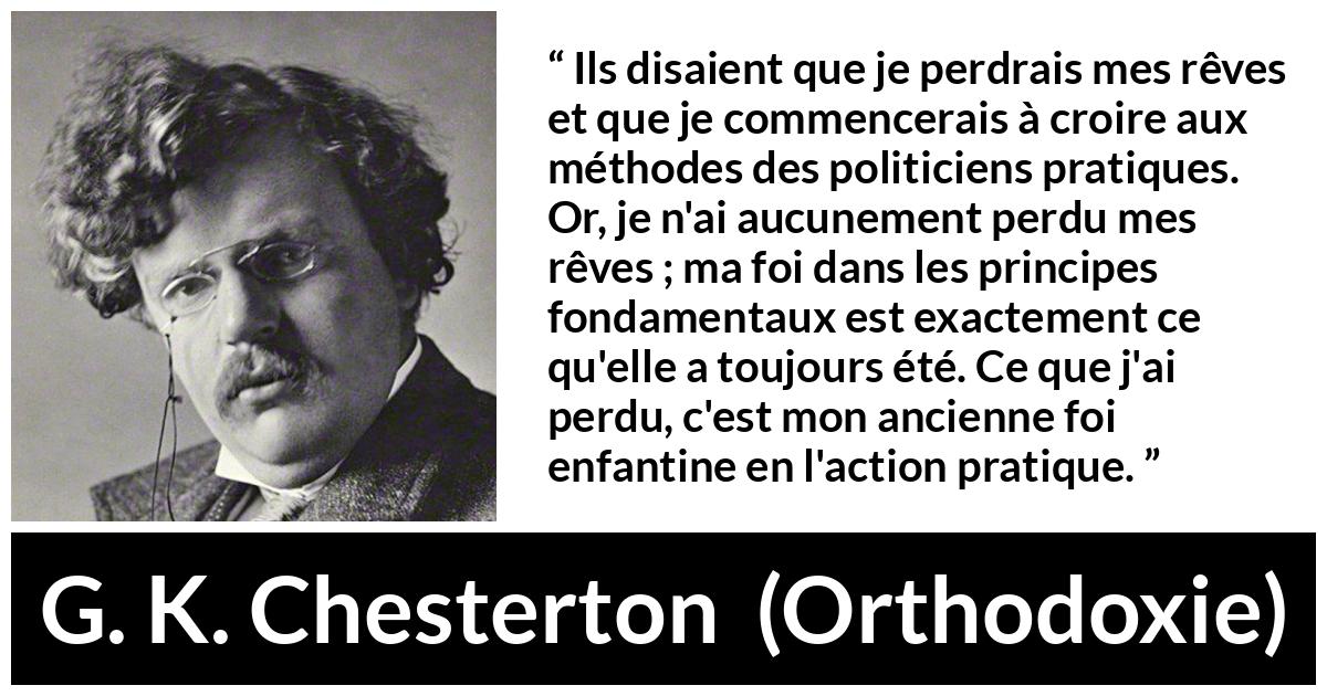 Citation de G. K. Chesterton sur l'action tirée d'Orthodoxie - Ils disaient que je perdrais mes rêves et que je commencerais à croire aux méthodes des politiciens pratiques. Or, je n'ai aucunement perdu mes rêves ; ma foi dans les principes fondamentaux est exactement ce qu'elle a toujours été. Ce que j'ai perdu, c'est mon ancienne foi enfantine en l'action pratique.