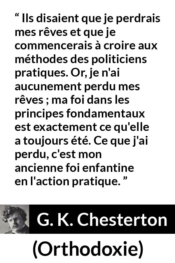 Citation de G. K. Chesterton sur l'action tirée d'Orthodoxie - Ils disaient que je perdrais mes rêves et que je commencerais à croire aux méthodes des politiciens pratiques. Or, je n'ai aucunement perdu mes rêves ; ma foi dans les principes fondamentaux est exactement ce qu'elle a toujours été. Ce que j'ai perdu, c'est mon ancienne foi enfantine en l'action pratique.