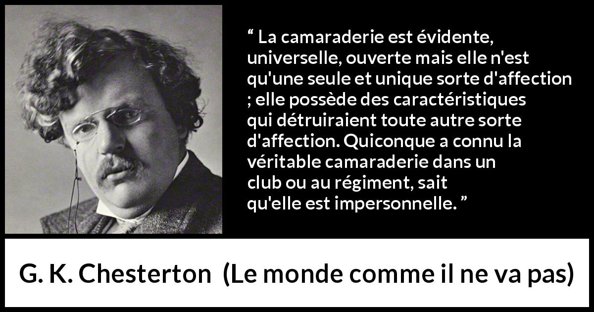 Citation de G. K. Chesterton sur l'amitié tirée du monde comme il ne va pas - La camaraderie est évidente, universelle, ouverte mais elle n'est qu'une seule et unique sorte d'affection ; elle possède des caractéristiques qui détruiraient toute autre sorte d'affection. Quiconque a connu la véritable camaraderie dans un club ou au régiment, sait qu'elle est impersonnelle.