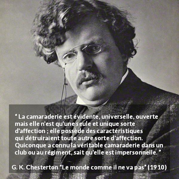 Citation de G. K. Chesterton sur l'amitié tirée du monde comme il ne va pas - La camaraderie est évidente, universelle, ouverte mais elle n'est qu'une seule et unique sorte d'affection ; elle possède des caractéristiques qui détruiraient toute autre sorte d'affection. Quiconque a connu la véritable camaraderie dans un club ou au régiment, sait qu'elle est impersonnelle.