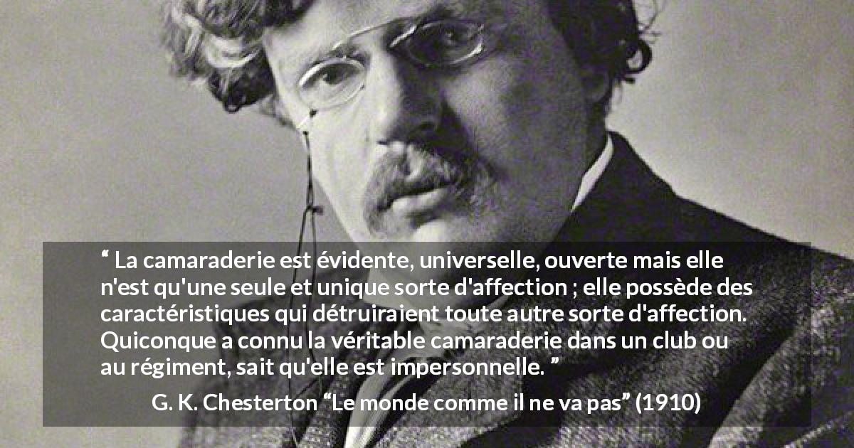 Citation de G. K. Chesterton sur l'amitié tirée du monde comme il ne va pas - La camaraderie est évidente, universelle, ouverte mais elle n'est qu'une seule et unique sorte d'affection ; elle possède des caractéristiques qui détruiraient toute autre sorte d'affection. Quiconque a connu la véritable camaraderie dans un club ou au régiment, sait qu'elle est impersonnelle.