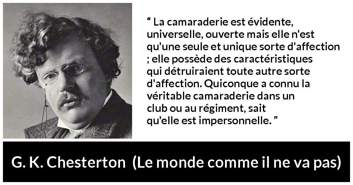 Citation de G. K. Chesterton sur l'amitié tirée du monde comme il ne va pas - La camaraderie est évidente, universelle, ouverte mais elle n'est qu'une seule et unique sorte d'affection ; elle possède des caractéristiques qui détruiraient toute autre sorte d'affection. Quiconque a connu la véritable camaraderie dans un club ou au régiment, sait qu'elle est impersonnelle.