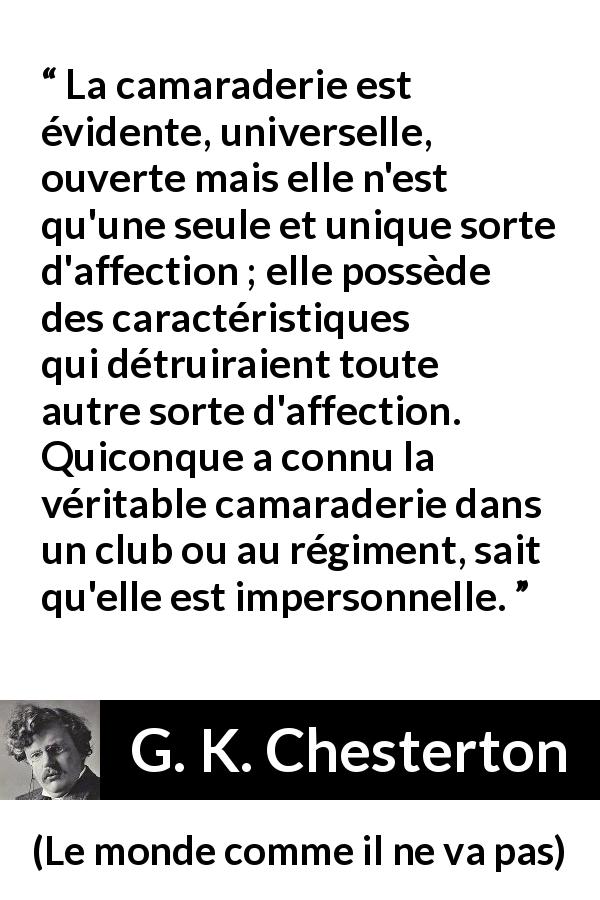 Citation de G. K. Chesterton sur l'amitié tirée du monde comme il ne va pas - La camaraderie est évidente, universelle, ouverte mais elle n'est qu'une seule et unique sorte d'affection ; elle possède des caractéristiques qui détruiraient toute autre sorte d'affection. Quiconque a connu la véritable camaraderie dans un club ou au régiment, sait qu'elle est impersonnelle.