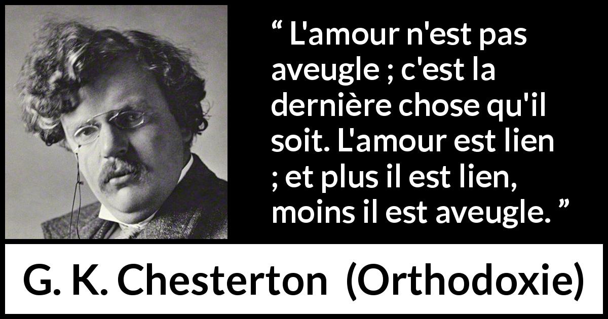 Citation de G. K. Chesterton sur l'amour tirée d'Orthodoxie - L'amour n'est pas aveugle ; c'est la dernière chose qu'il soit. L'amour est lien ; et plus il est lien, moins il est aveugle.