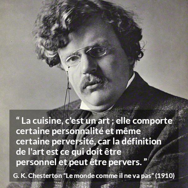 Citation de G. K. Chesterton sur l'art tirée du monde comme il ne va pas - La cuisine, c'est un art ; elle comporte certaine personnalité et même certaine perversité, car la définition de l'art est ce qui doit être personnel et peut être pervers.