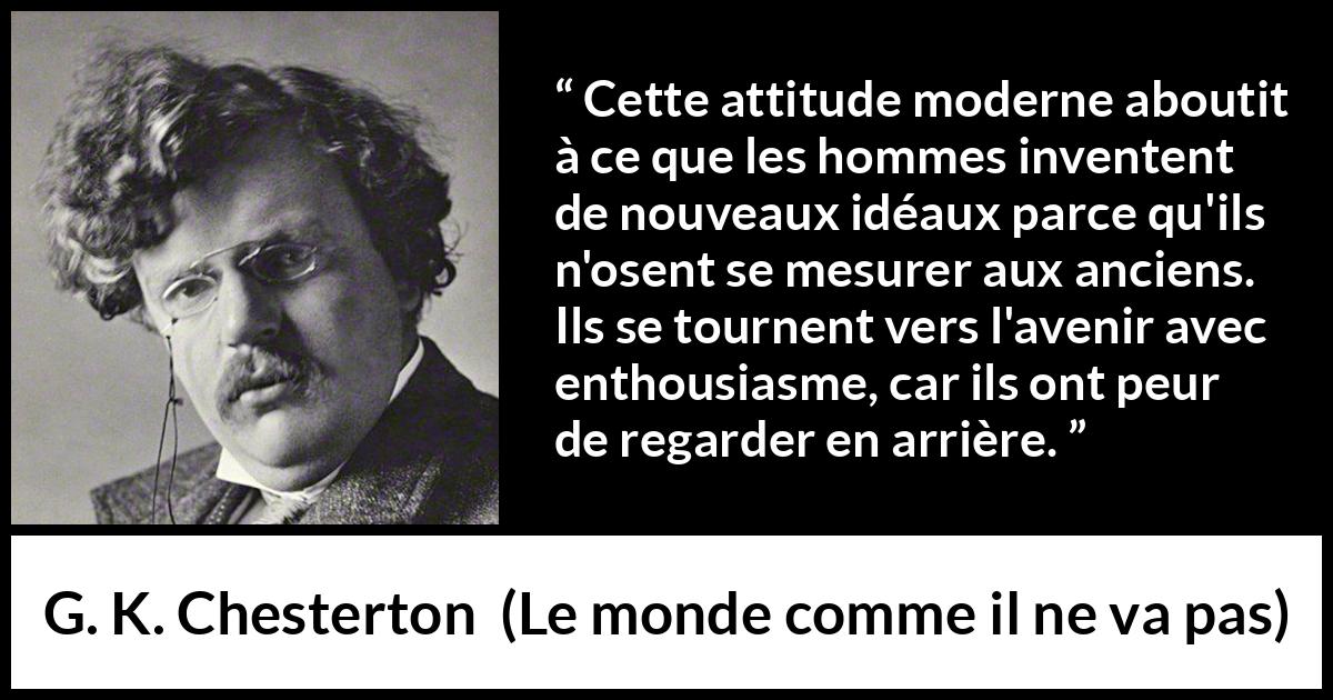 Citation de G. K. Chesterton sur l'avenir tirée du monde comme il ne va pas - Cette attitude moderne aboutit à ce que les hommes inventent de nouveaux idéaux parce qu'ils n'osent se mesurer aux anciens. Ils se tournent vers l'avenir avec enthousiasme, car ils ont peur de regarder en arrière.